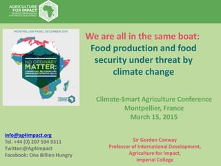 info@ag4impact.org
Tel. +44 (0) 207 594 9311
Twitter:@Ag4Impact
Facebook: One Billion Hungry
Sir Gordon Conway
Professor of International Development,
Agriculture for Impact,
Imperial College
We are all in the same boat:
Food production and food
security under threat by
climate change
Climate-Smart Agriculture Conference
Montpellier, France
March 15, 2015
 