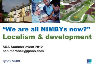 “We are all NIMBYs now?”
Localism & development
SRA Summer event 2012
ben.marshall@ipsos.com
 