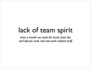 lack of team spirit
once a month we meet for lunch, have fun
and discuss work and non-work related stuff
 