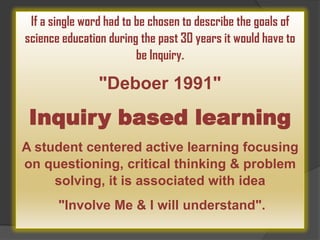 If a single word had to be chosen to describe the goals of
science education during the past 30 years it would have to
be Inquiry.

"Deboer 1991"

Inquiry based learning
A student centered active learning focusing
on questioning, critical thinking & problem
solving, it is associated with idea
"Involve Me & I will understand".

 
