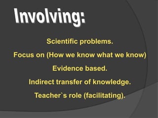 Scientific problems.
Focus on (How we know what we know)

Evidence based.
Indirect transfer of knowledge.

Teacher`s role (facilitating).

 