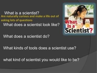 What is a scientist?

Are naturally curious and make a life out of
asking lots of questions

What does a scientist look like?
What does a scientist do?
What kinds of tools does a scientist use?
what kind of scientist you would like to be?

 