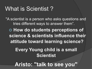 What is Scientist ?
"A scientist is a person who asks questions and
tries different ways to answer them”.


How do students perceptions of
science & scientists influence their
attitude toward learning science?
Every Young child is a small
Scientist

Aristo: "talk to see you"

 