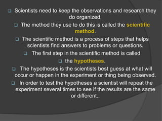 

Scientists need to keep the observations and research they
do organized.
 The method they use to do this is called the scientific
method.
 The scientific method is a process of steps that helps
scientists find answers to problems or questions.
 The first step in the scientific method is called
 the hypotheses.
 The hypotheses is the scientists best guess at what will
occur or happen in the experiment or thing being observed.
 In order to test the hypotheses a scientist will repeat the
experiment several times to see if the results are the same
or different..

 