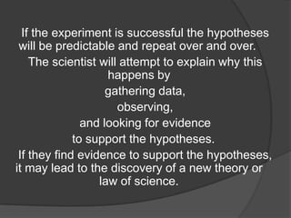 If the experiment is successful the hypotheses
will be predictable and repeat over and over.
The scientist will attempt to explain why this
happens by
gathering data,
observing,
and looking for evidence
to support the hypotheses.
If they find evidence to support the hypotheses,
it may lead to the discovery of a new theory or
law of science.

 