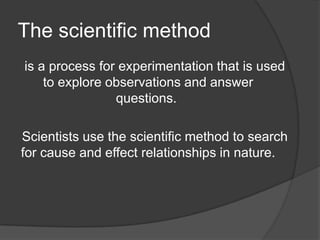 The scientific method
is a process for experimentation that is used
to explore observations and answer
questions.

Scientists use the scientific method to search
for cause and effect relationships in nature.

 