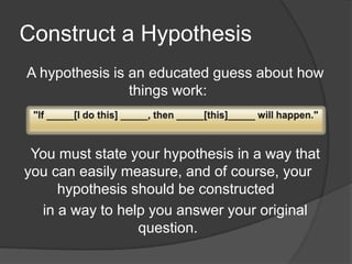 Construct a Hypothesis
A hypothesis is an educated guess about how
things work:

You must state your hypothesis in a way that
you can easily measure, and of course, your
hypothesis should be constructed
in a way to help you answer your original
question.

 