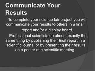 Communicate Your
Results
To complete your science fair project you will
communicate your results to others in a final
report and/or a display board.
Professional scientists do almost exactly the
same thing by publishing their final report in a
scientific journal or by presenting their results
on a poster at a scientific meeting.

 