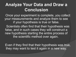 Analyze Your Data and Draw a
Conclusion
Once your experiment is complete, you collect
your measurements and analyze them to see
if your hypothesis is true or false.
Scientists often find that their hypothesis was
false, and in such cases they will construct a
new hypothesis starting the entire process of
the scientific method over again.

Even if they find that their hypothesis was true,
they may want to test it again in a new way.

 