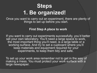 Steps
1. Be organized!
Once you want to carry out an experiment, there are plenty of
things to set up before you start.
First Step A place to work
If you want to carry out experiments successfully, you’d better
set your own laboratory. You’ll need a large space to work,
the most important thing you’ll need, is a large table or a
working surface. And try to set a cupboard where you’ll
keep materials and equipment required for your
experiments, to keep them tidy and safe.

To set up your work area remember not to get in the way of
making a mess. You must protect your work surface with a
large newspaper.

 