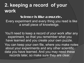 2. keeping a record of your
work
Science is like a puzzle.
Every experiment and every thing you read is like
a small piece of knowledge.
You’ll need to keep a record of your work after any
experiment, so that you remember what you
have learned and you create your own puzzle.
You can keep your own file, where you make notes
about your experiments and any other scientific
data you have learned. And you may need these
records later, so make sure they are clear.

 