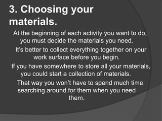 3. Choosing your
materials.
At the beginning of each activity you want to do,
you must decide the materials you need.
It’s better to collect everything together on your
work surface before you begin.
If you have somewhere to store all your materials,
you could start a collection of materials.
That way you won’t have to spend much time
searching around for them when you need
them.

 