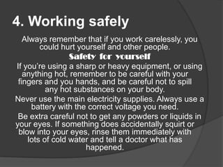 4. Working safely
Always remember that if you work carelessly, you
could hurt yourself and other people.
Safety for yourself
If you’re using a sharp or heavy equipment, or using
anything hot, remember to be careful with your
fingers and you hands, and be careful not to spill
any hot substances on your body.
Never use the main electricity supplies. Always use a
battery with the correct voltage you need.
Be extra careful not to get any powders or liquids in
your eyes. If something does accidentally squirt or
blow into your eyes, rinse them immediately with
lots of cold water and tell a doctor what has
happened.

 