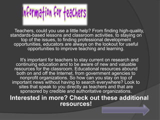 Teachers, could you use a little help? From finding high-quality,
standards-based lessons and classroom activities, to staying on
top of the issues, to finding professional development
opportunities, educators are always on the lookout for useful
opportunities to improve teaching and learning.
It's important for teachers to stay current on research and
continuing education and to be aware of new and valuable
resources for the classroom. Educational resources abound
both on and off the Internet, from government agencies to
nonprofit organizations. So how can you stay on top of
important news without having to search everywhere? Look to
sites that speak to you directly as teachers and that are
sponsored by credible and authoritative organizations.

Interested in more? Check out these additional
resources!

 