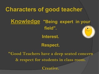 Characters of good teacher
Knowledge "Being expert in your
field".
Interest.
Respect.
"Good Teachers have a deep seated concern
& respect for students in class room.
Creative.

 