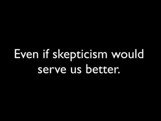 Even if skepticism would
serve us better.