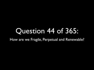 Question 44 of 365:
How are we Fragile, Perpetual and Renewable?
 