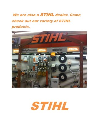  We are also a STIHL dealer. Come check out our variety of STIHL products. <br />STIHL<br />We have multiple models of Chain saws:<br />STIHL<br />We have multiple models of Blowers:<br />To include back pack blowers.<br />We also carry multiple models of Trimmers:<br />STIHL carries a 2 year warranty on all STIHL products. George Meyer Hardware also services all STIHL products after your warranty has expired. Come to Meyer Hardware to get your new STIHL product! For more information Please contact Fernando Cruz Jr. Industrial/Commercial Division Sales Manager @ 513-828-1358 or Email fcruzgmeyer@fuse.net. Our Store number is 513-561-7200.<br />