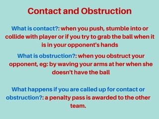 ContactandObstruction
Whatiscontact?:whenyoupush,stumbleintoor
collidewithplayerorifyoutrytograbtheballwhenit
isinyouropponent'shands
Whatisobstruction?:whenyouobstructyour
opponent,eg:bywavingyourarmsatherwhenshe
doesn'thavetheball
Whathappensifyouarecalledupforcontactor
obstruction?:apenaltypassisawardedtotheother
team.
 