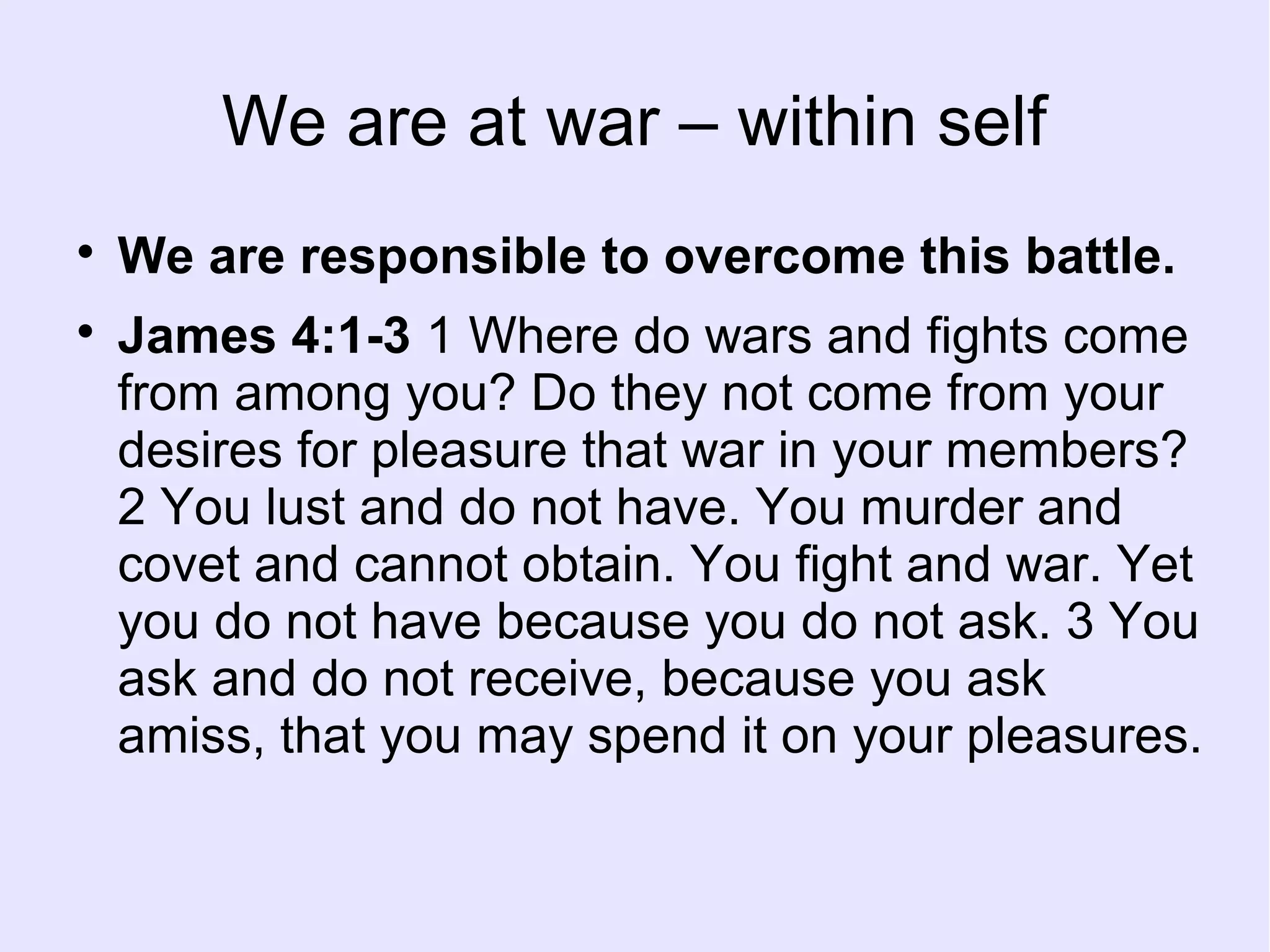 We are at war – within self

We are responsible to overcome this battle.

James 4:1-3 1 Where do wars and fights come
from among you? Do they not come from your
desires for pleasure that war in your members?
2 You lust and do not have. You murder and
covet and cannot obtain. You fight and war. Yet
you do not have because you do not ask. 3 You
ask and do not receive, because you ask
amiss, that you may spend it on your pleasures.
 