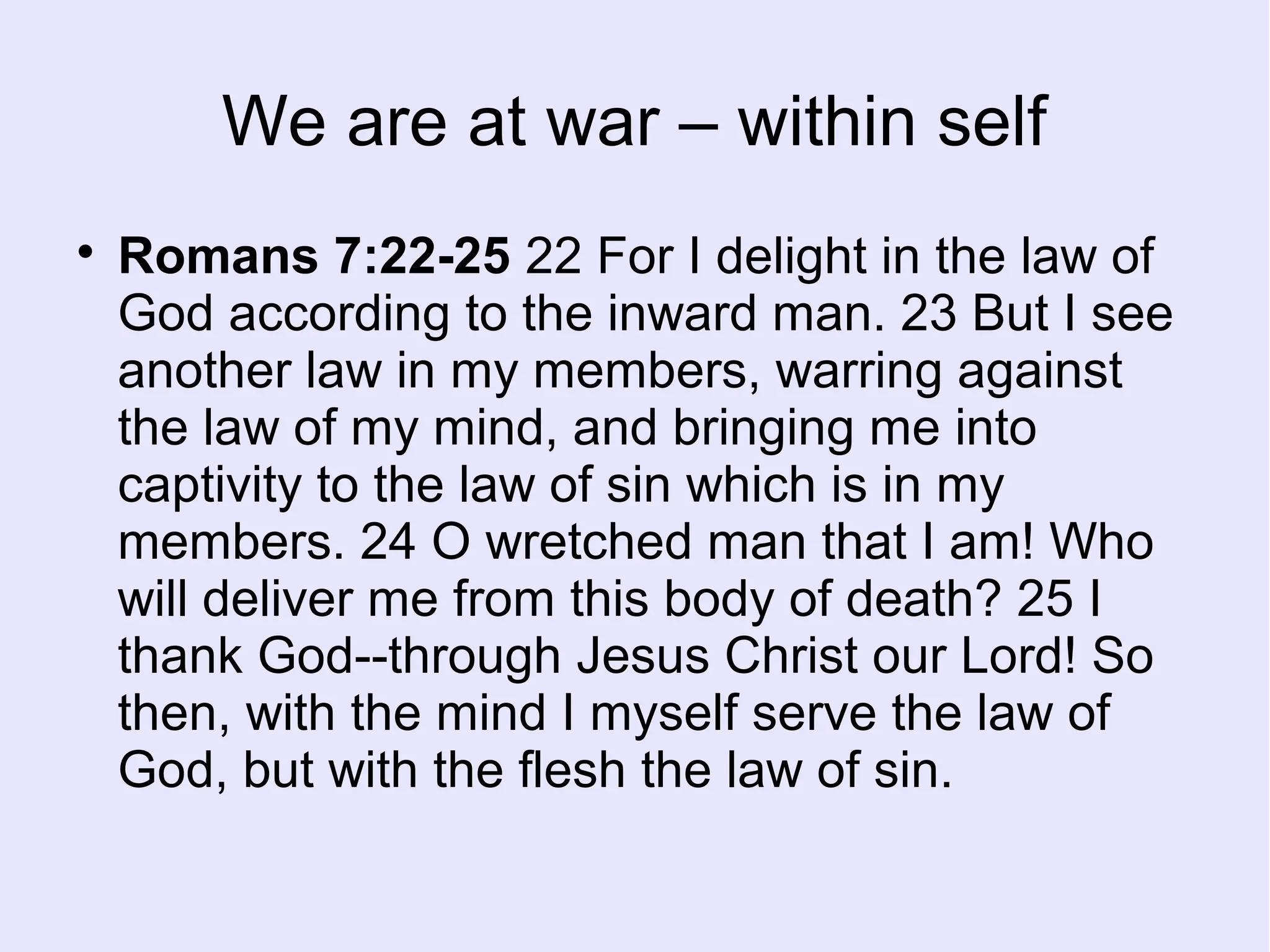 We are at war – within self

Romans 7:22-25 22 For I delight in the law of
God according to the inward man. 23 But I see
another law in my members, warring against
the law of my mind, and bringing me into
captivity to the law of sin which is in my
members. 24 O wretched man that I am! Who
will deliver me from this body of death? 25 I
thank God--through Jesus Christ our Lord! So
then, with the mind I myself serve the law of
God, but with the flesh the law of sin.
 