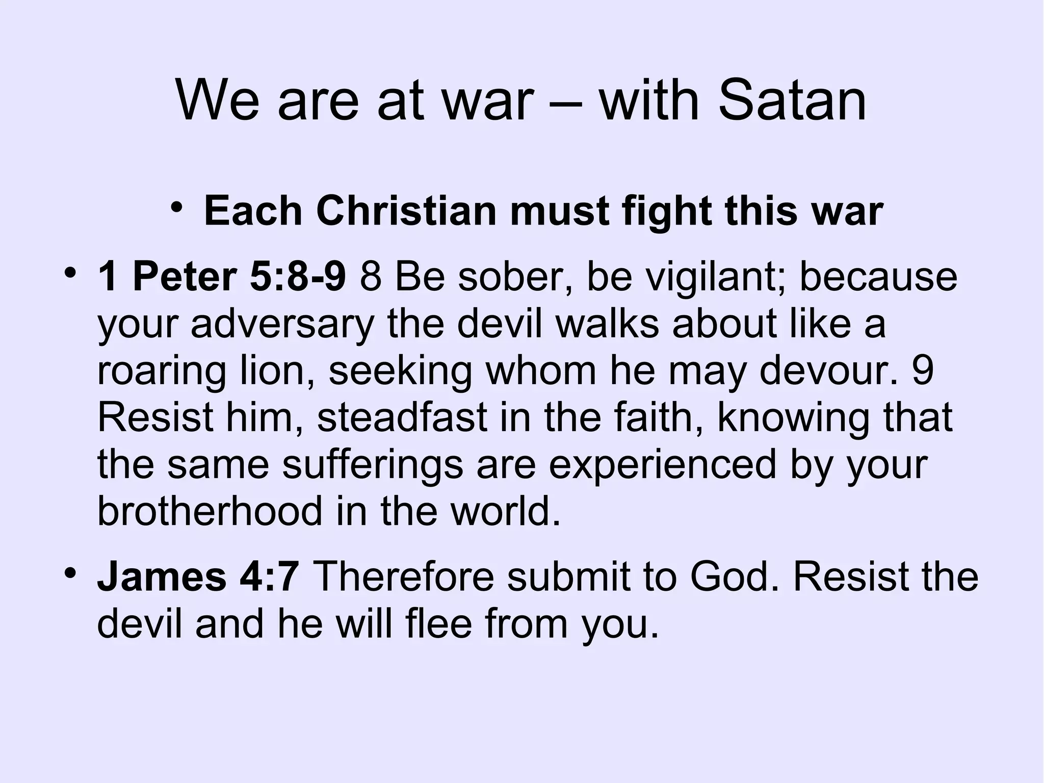 We are at war – with Satan

Each Christian must fight this war

1 Peter 5:8-9 8 Be sober, be vigilant; because
your adversary the devil walks about like a
roaring lion, seeking whom he may devour. 9
Resist him, steadfast in the faith, knowing that
the same sufferings are experienced by your
brotherhood in the world.

James 4:7 Therefore submit to God. Resist the
devil and he will flee from you.
 