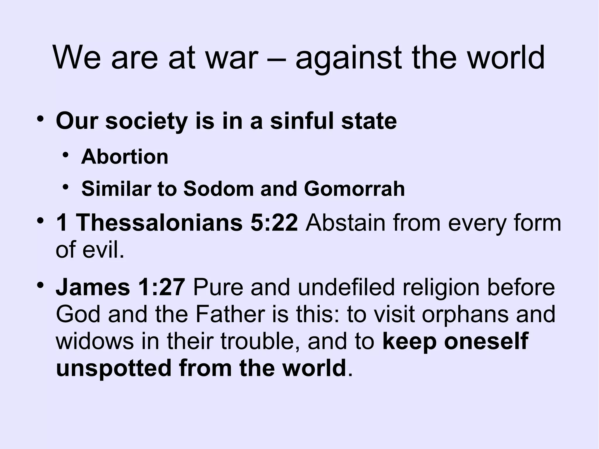 We are at war – against the world

Our society is in a sinful state

Abortion

Similar to Sodom and Gomorrah

1 Thessalonians 5:22 Abstain from every form
of evil.

James 1:27 Pure and undefiled religion before
God and the Father is this: to visit orphans and
widows in their trouble, and to keep oneself
unspotted from the world.
 