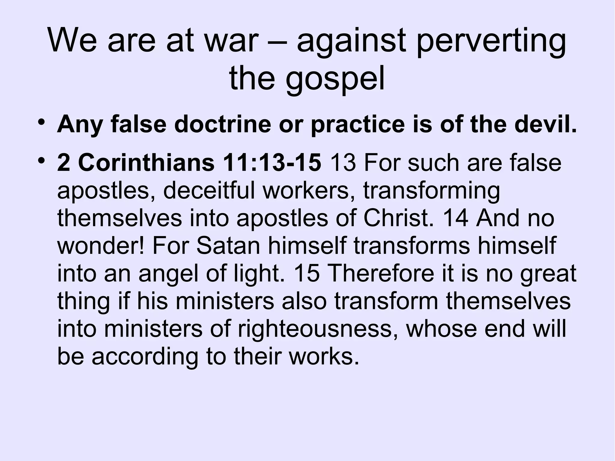 We are at war – against perverting
the gospel

Any false doctrine or practice is of the devil.

2 Corinthians 11:13-15 13 For such are false
apostles, deceitful workers, transforming
themselves into apostles of Christ. 14 And no
wonder! For Satan himself transforms himself
into an angel of light. 15 Therefore it is no great
thing if his ministers also transform themselves
into ministers of righteousness, whose end will
be according to their works.
 