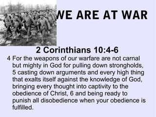 WE ARE AT WAR
2 Corinthians 10:4-6
4 For the weapons of our warfare are not carnal
but mighty in God for pulling down strongholds,
5 casting down arguments and every high thing
that exalts itself against the knowledge of God,
bringing every thought into captivity to the
obedience of Christ, 6 and being ready to
punish all disobedience when your obedience is
fulfilled.
 
