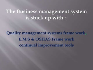 The Business management system 
is stuck up with :- 
Quality management systems frame work, 
E.M.S & OSHAS Frame work 
continual improvement tools 
 