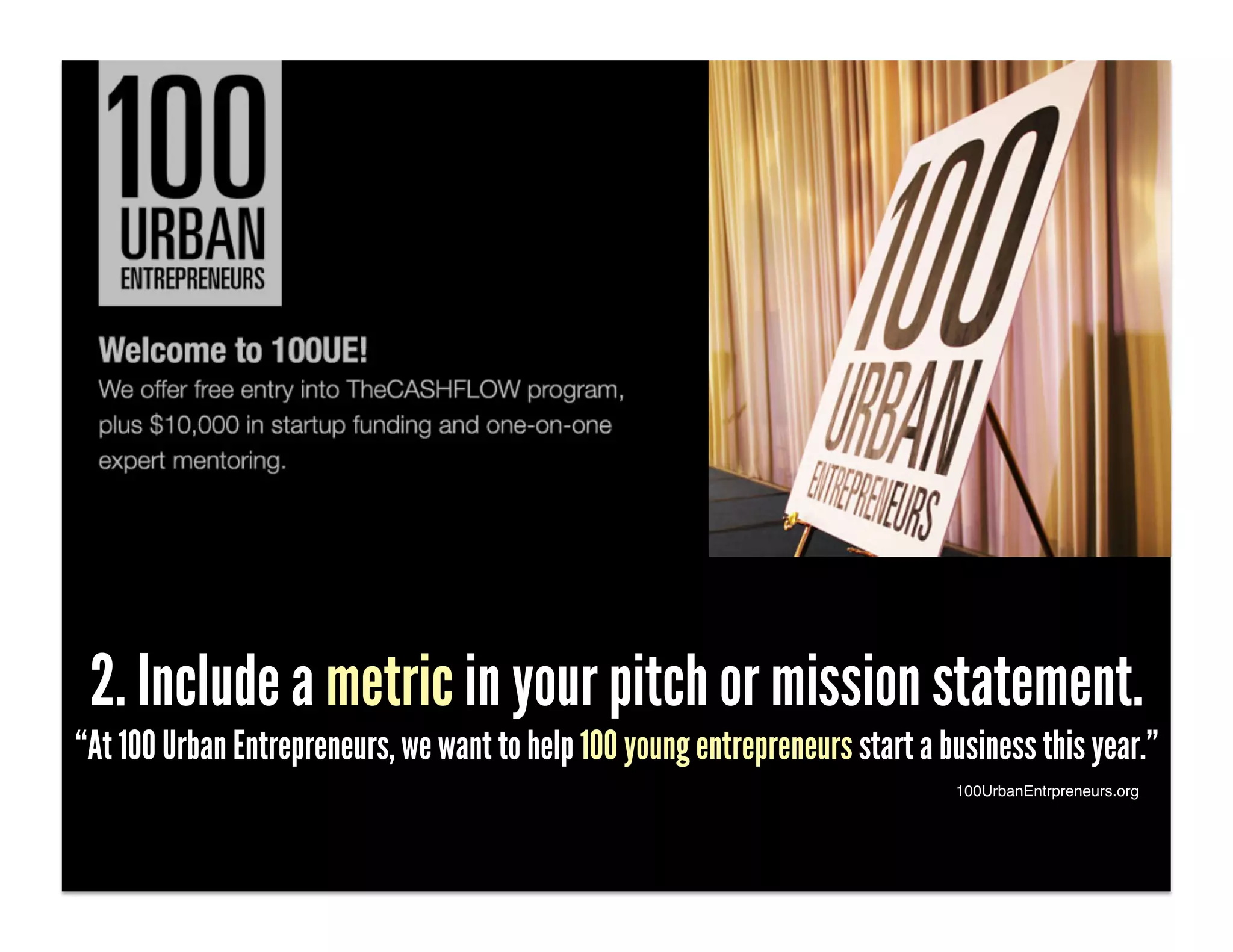 2. Include a metric in your pitch or mission statement.
“At 100 Urban Entrepreneurs, we want to help 100 young entrepreneurs start a business this year.”
                                                                              100UrbanEntrpreneurs.org!
 