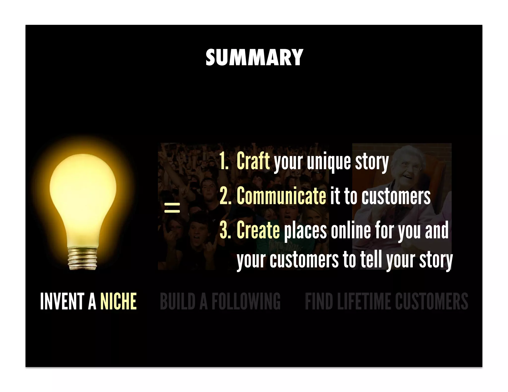 SUMMARY



                        1.  Craft your unique story
                        2. Communicate it to customers
                =	
  
                        3. Create places online for you and
                            your customers to tell your story
INVENT A NICHE BUILD A FOLLOWING     FIND LIFETIME CUSTOMERS
 