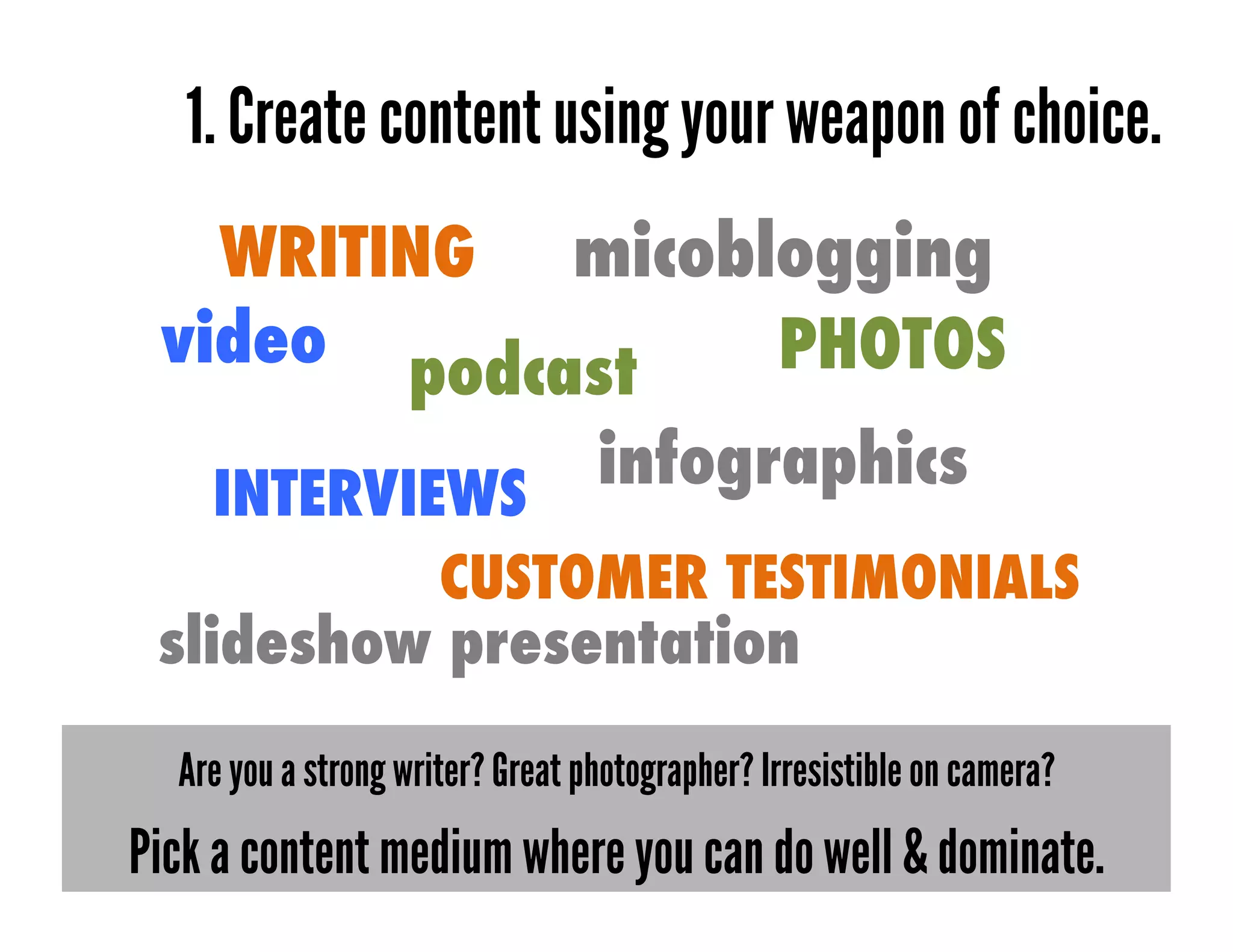 1. Create content using your weapon of choice.
   WRITING micoblogging
 video podcast   PHOTOS

    INTERVIEWS
                                  infographics
                      CUSTOMER TESTIMONIALS
 slideshow presentation
  Are you a strong writer? Great photographer? Irresistible on camera?
Pick a content medium where you can do well & dominate.
 