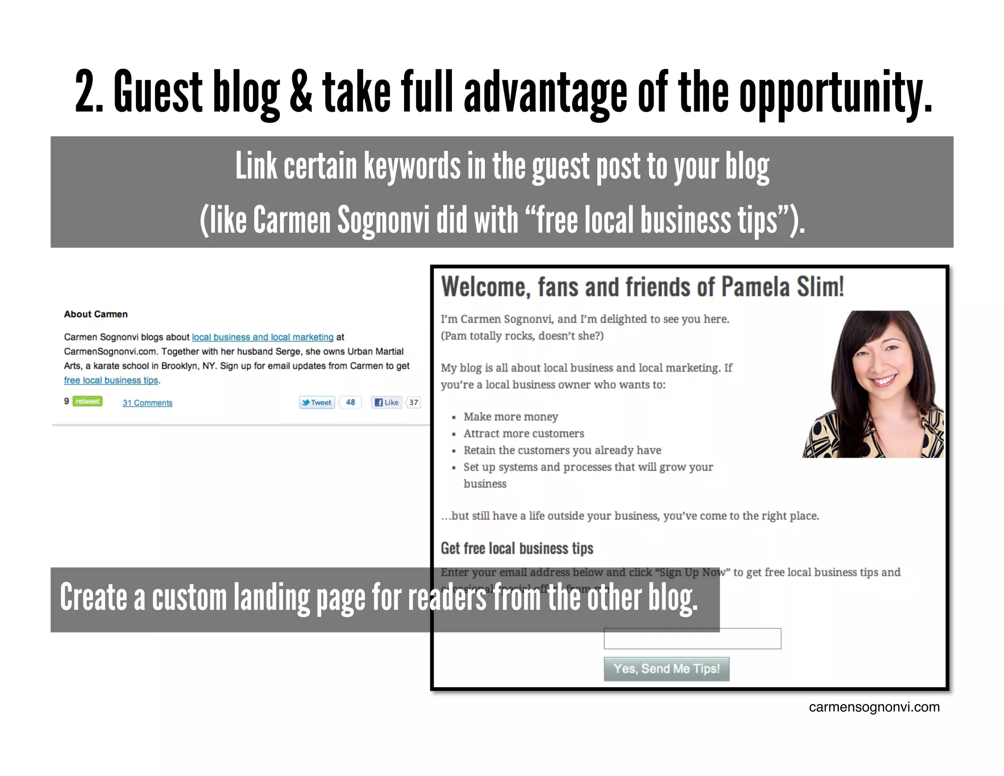 2. Guest blog & take full advantage of the opportunity.
                 Link certain keywords in the guest post to your blog
             (like Carmen Sognonvi did with “free local business tips”).




Create a custom landing page for readers from the other blog.

                                                                           carmensognonvi.com!
 