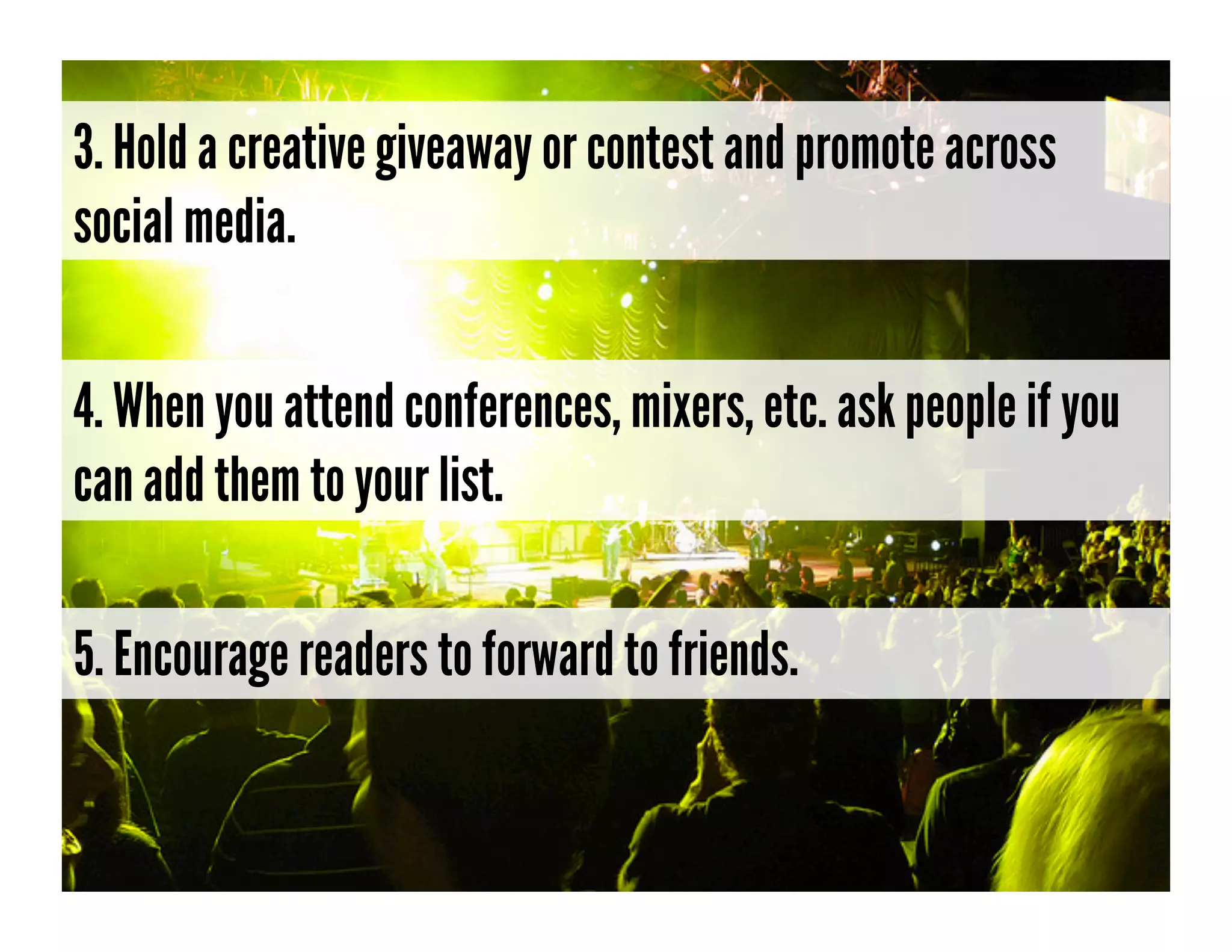 3. Hold a creative giveaway or contest and promote across
social media.


4. When you attend conferences, mixers, etc. ask people if you
can add them to your list.

5. Encourage readers to forward to friends.
 