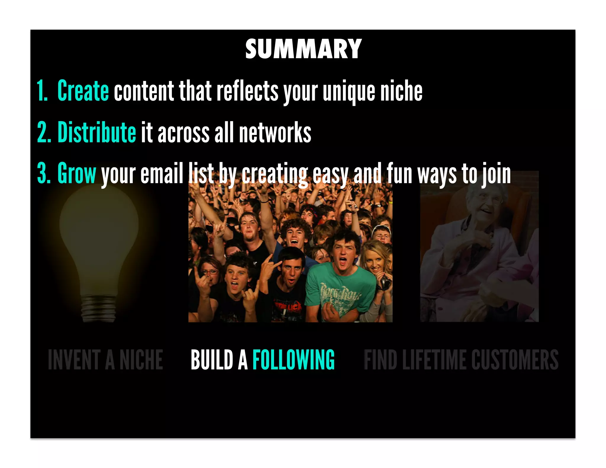 SUMMARY
1.  Create content that reflects your unique niche
2. Distribute it across all networks
3. Grow your email list by creating easy and fun ways to join




 INVENT A NICHE BUILD A FOLLOWING        FIND LIFETIME CUSTOMERS
 