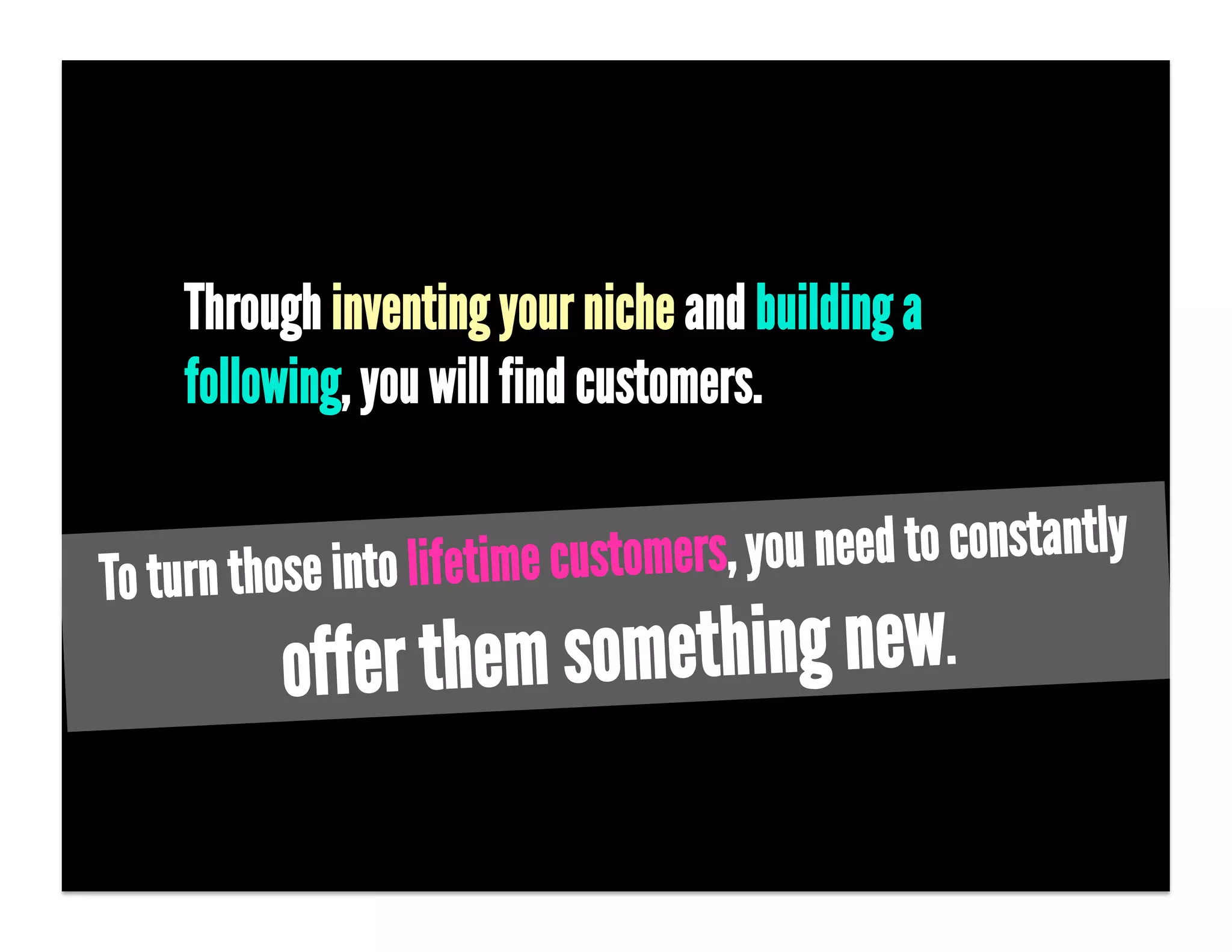 Through inventing your niche and building a
     following, you will find customers.


To tu rn those into lifetime custom ers, you need to constantly

           o ffer them        something new.
 