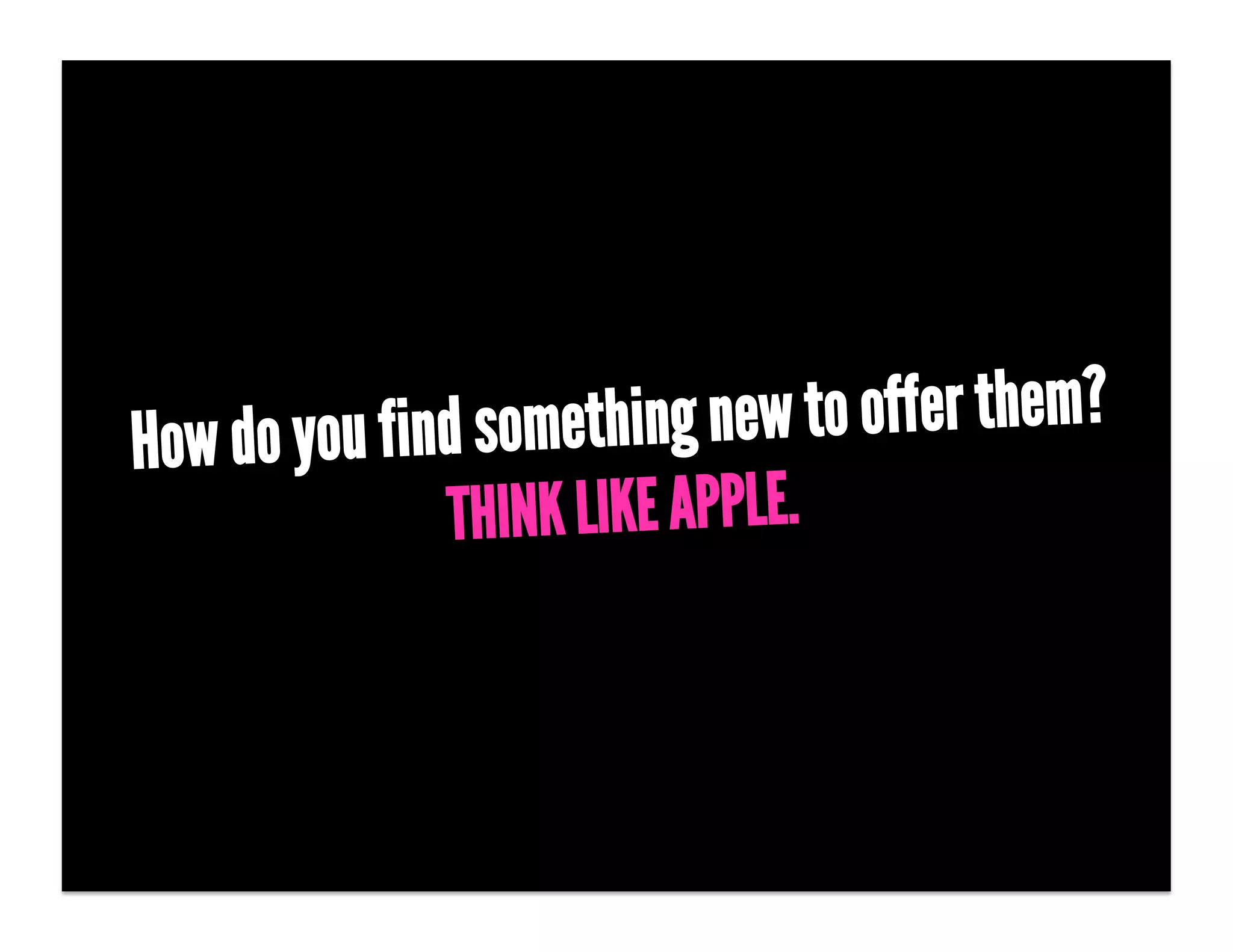 How do you find something new to offer them?
              THINK LIKE APPLE.
 