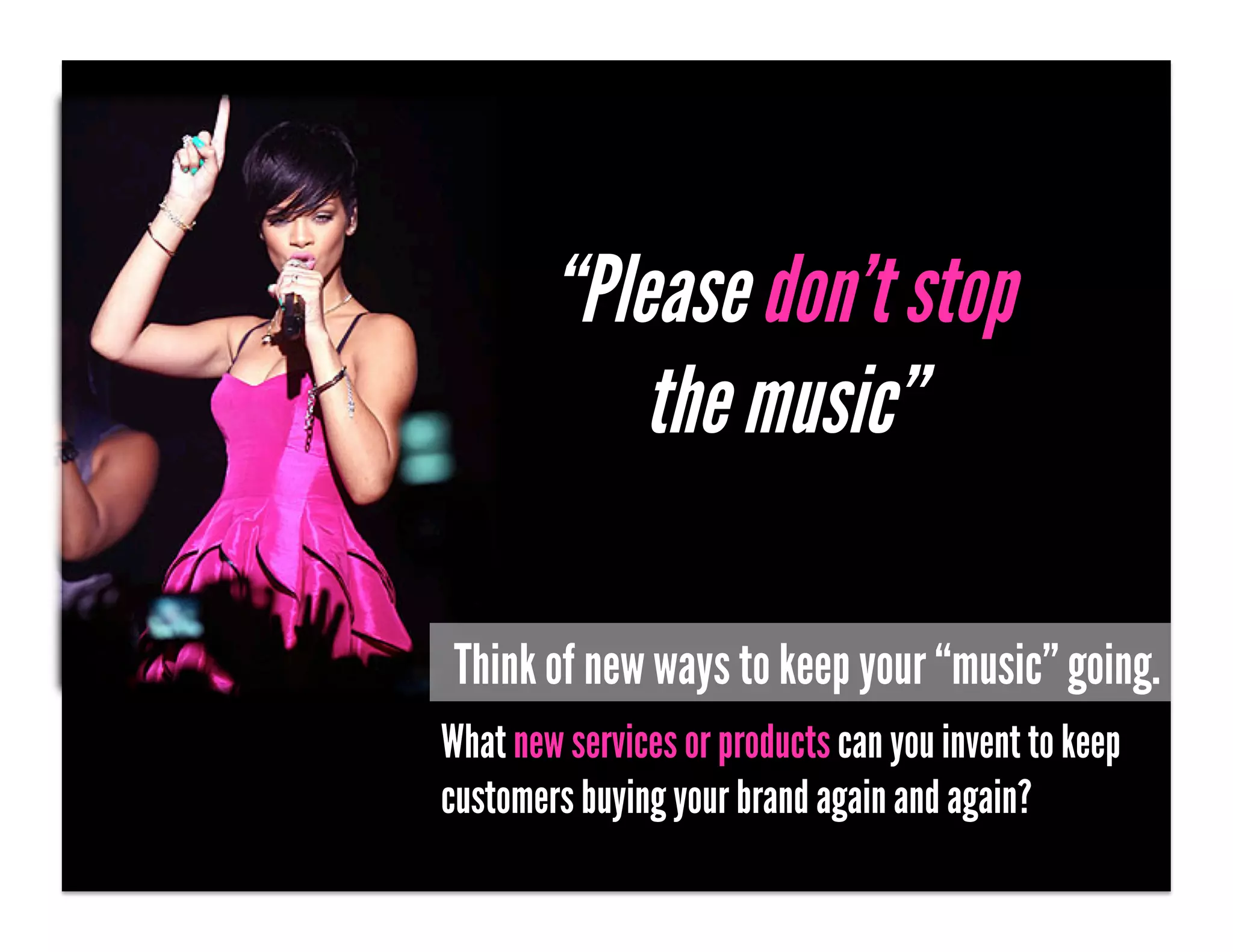 “Please don’t stop
            the music”

 Think of new ways to keep your “music” going.
What new services or products can you invent to keep
customers buying your brand again and again?
 