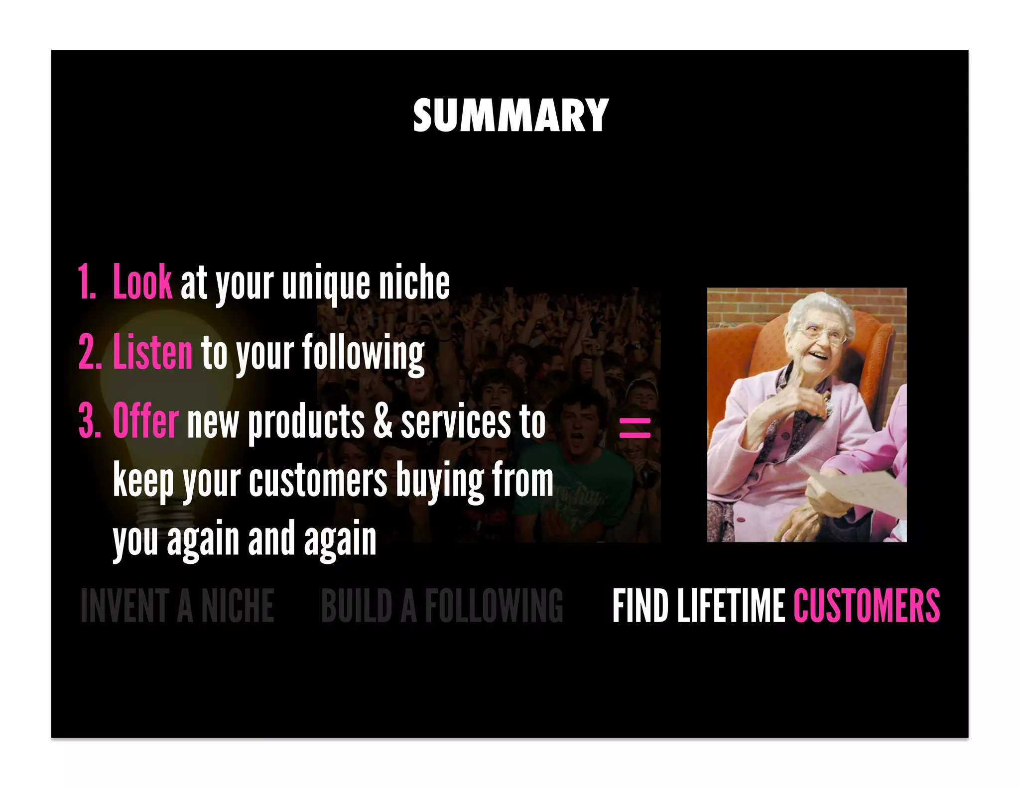SUMMARY


1.  Look at your unique niche
2. Listen to your following
3. Offer new products & services to   =	
  
    keep your customers buying from
    you again and again
INVENT A NICHE BUILD A FOLLOWING      FIND LIFETIME CUSTOMERS
 