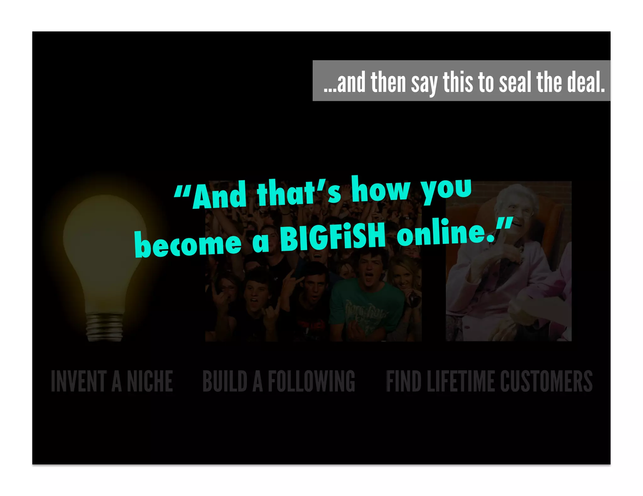 …and then say this to seal the deal.



          “An d that’s how you
        become a BIGFiSH online.”



INVENT A NICHE BUILD A FOLLOWING   FIND LIFETIME CUSTOMERS
 