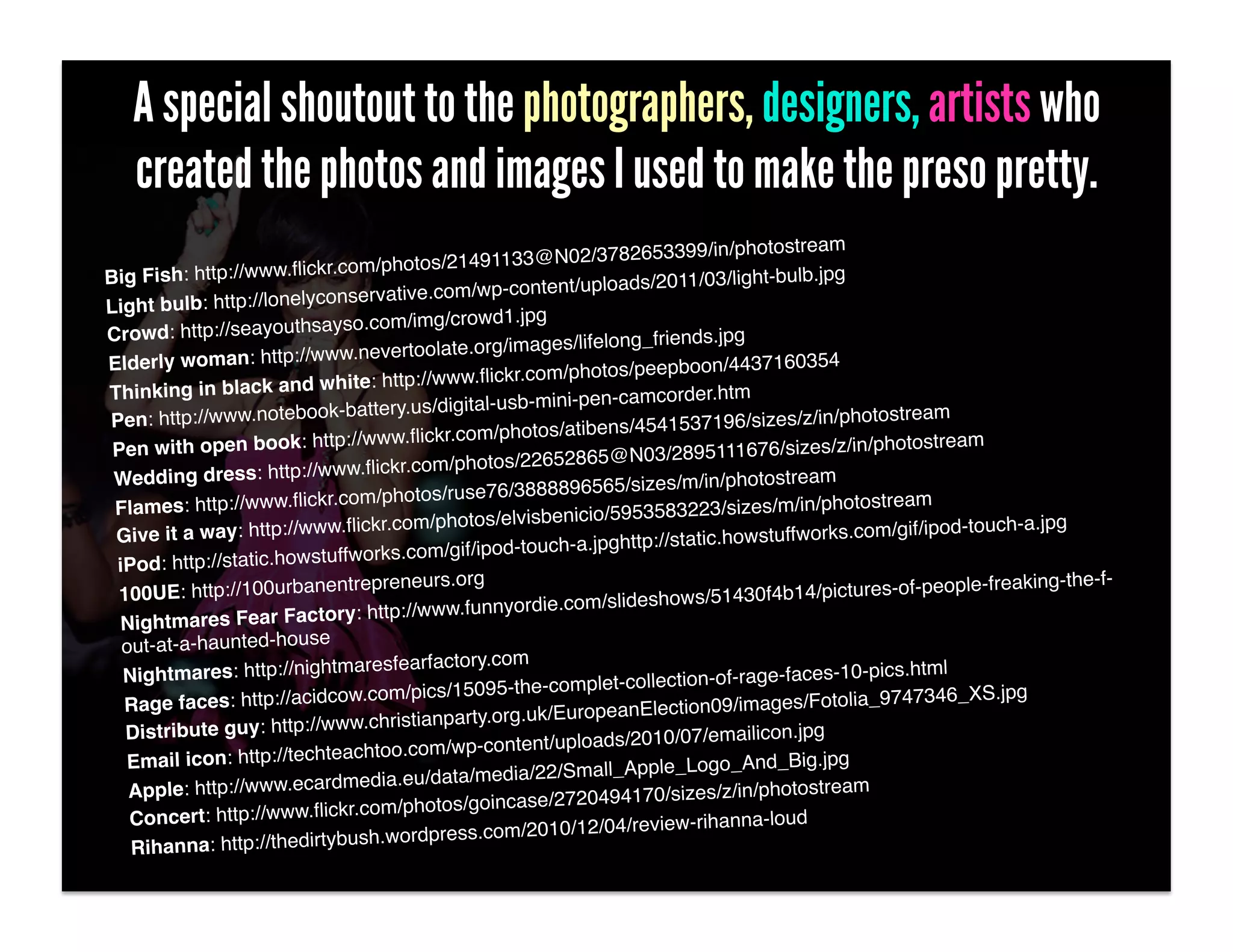 A special shoutout to the photographers, designers, artists who
   created the photos and images I used to make the preso pretty.
                                                                                             am!
                                                              2/3782653399/in/photostre
                           r.c om/photos/21491133@N0
Big Fish: http://www.ﬂick                                                  11/03/light-bulb.jpg!
                           onservative.c     om/wp-content/uploads/20
Light bulb: http://lonelyc
                              so.com/img/crowd1.jpg!
Crowd: http://seayouthsay                                  s/lifelong_friends.jpg!
                          ww.nevertoolate.org/image
Elderly woman: http://w                                                eepboon/4437160354!
                               ite: http://www.ﬂickr.com/photos/p
Thinking in black and wh                                       en-camcorder.htm!
                           k-b   attery.us/digital-usb-mini-p
Pen: http://www.noteboo                                                   1537196/sizes/z/in/photo
                                                                                                      stream!
                            p://www.ﬂick     r.com/photos/atibens/454
 Pen with open book: htt                                                              6/sizes/z/in/photostream!
                            ww.ﬂickr.com/photos/2      2652865@N03/289511167
 Wedding dress: http://w                                           5/sizes/m/in/photostream!
                               om   /photos/ruse76/388889656
 Flames: http://www.ﬂickr.c                                              83223/sizes/m/in/photostr
                                                                                                      eam!
                              .ﬂickr.com   /photos/elvisbenicio/59535                                  gif/ipod-touch-a.jpg!
 Give it a way: http://www                                h-a.jpghttp:/  /static.howstuffworks.com/
                             ffworks.com/gif/ipod-touc
 iPod: http://static.howstu
                               trepreneurs.org!                                              /pictures-of-people-freakin
                                                                                                                         g-the-f-
  100UE: http://100urbanen                                 co m/slideshows/51430f4b14
                               y: http://www.funnyordie.
  Nightmares Fear Factor
  out-at-a-haunted-house!
                                aresfearfactory.com!
  Nightmares: http://nightm                                                 on-of-rage-faces-10-pics.h
                                                                                                           tml!
                                 .com/pics/1    5095-the-complet-collecti                                         S.jpg!
  Rage faces: http://acidcow                                                       mages/Fotolia_9747346_X
                                  .christianparty.or g.uk/EuropeanElection09/i
   Distribute guy: http://www                                loads/2010/07/emailicon.j
                                                                                          pg!
                                chtoo.com/wp-content/up
   Email icon: http://techtea                                              _Logo_And_Big.jpg!
                                 edia.eu/da   ta/media/22/Small_Apple
   Apple: http://www.ecardm                                     494170/sizes/z/in/photostr
                                                                                               eam!
                               r.c om/photos/goincase/2720
   Concert: http://www.ﬂick                                 /12/04/review-rihanna-loud
                                                                                           !
   Rihanna: http://thedirty  bush.wordpress.com/2010
 