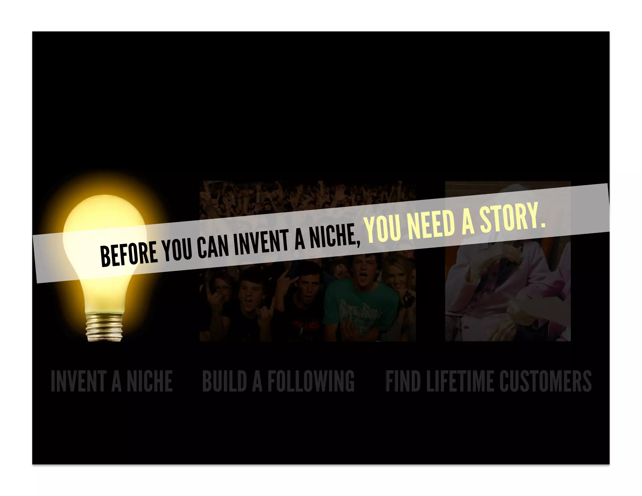 N INV ENT A NICHE, YOU NEED A STORY.
     BEFORE YOU CA



INVENT A NICHE BUILD A FOLLOWING       FIND LIFETIME CUSTOMERS
 