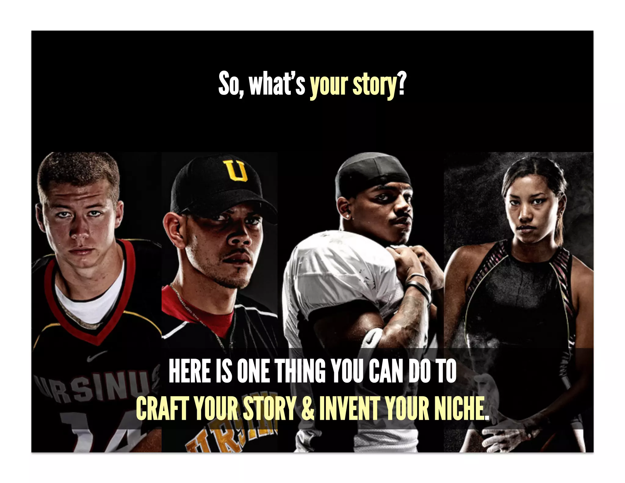So, what’s your story?


- What story do you want people to tell?!

- [CALL ON SOMEONE.]!

-  (This may seem easy… ʻIʼm a designer, so I want people to say that Emma is
the best damn designer in Los Angeles.ʼ BUT that doesnʼt set Emma apart nor
tell how she is beneﬁting her customers.)!
-  !


              HERE IS ONE THING YOU CAN DO TO
           CRAFT YOUR STORY & INVENT YOUR NICHE.
 