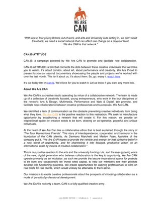 “With one in four young Britons out of work, and arts and University cuts setting in, we don't need
       Facebook, we need a social network that can affect real change on a physical level.
                                  We Are CAN is that network."


CAN.IS.ATTITUDE

CAN.IS: a campaign powered by We Are CAN to promote and facilitate new collaboration.

CAN.IS.ATTITUDE: a film that connects the dots between these creative individuals that we d like
you to watch. It s about London, about art, about performance and creativity. We Are Proud to
present to you our second documentary showcasing the people and projects we ve worked with
over the last month. This isn t about us, it s about them. So, go, enjoy it. watch here

It s out today 8th on can.is. We d love for you to watch it. Let us know if you want any more info.

About We Are CAN

We Are CAN is a creative studio operating by virtue of a collaborative network. The team is made
up of a collective of creatively focused, young entrepreneurs, who work in the four disciplines of
the network: Arts & Design, Multimedia, Performance and Web & Digital. We promote, and
facilitate new collaborations between creative professionals and businesses. We Are CAN.

We identified a lack of communication as the obstacle preventing creative individuals from doing
what they love. We Are CAN is the positive reaction to this realisation. We seek to manufacture
opportunity by establishing a network that will create it. For this reason, we provide an
inspirational space for creative seeds to be born, drawing on co-operative, powerful and unique
individuals.

At the heart of We Are Can lies a collaborative ethos that is best explained through the story of
 The Four Harmonious Friends . This story of interdependence, cooperation and harmony is the
foundation of the CAN identity. As Damiano Marchetti and Marilyn Rose, founders of the
company put it, “We Are CAN hopes to provide the vehicle and energy for that collective belief in
a new world of opportunity, and for channelling it into focused, productive action on an
international scale by means of creative collaboration.”

This is our positive reaction to the arts and the university funding cuts; and the ever-growing voice
of the new, digital generation who believes collaboration is the key to opportunity. We Are CAN
operate primarily as an incubator; as such we provide the secure inspirational space for projects
to be born and occasionally we invest seed capital, to help our members see their projects
develop into functioning business. We create opportunities for aspiring professionals to work on
real briefs for real clients, which would unlikely be attainable to them alone.

Our mission is to excite creative professionals about the prospects of choosing collaboration as a
mode of pursuit of professional development.

We Are CAN is not only a team, CAN is a fully-qualified creative army.
 