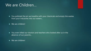 We are Children…
 You polluted the air we breathe with your chemicals and empty the wastes
from your industries into our waters…
 We are children!
 You even killed our doctors and teachers who looked after us in the
absence of our parents…
 We are children!
 