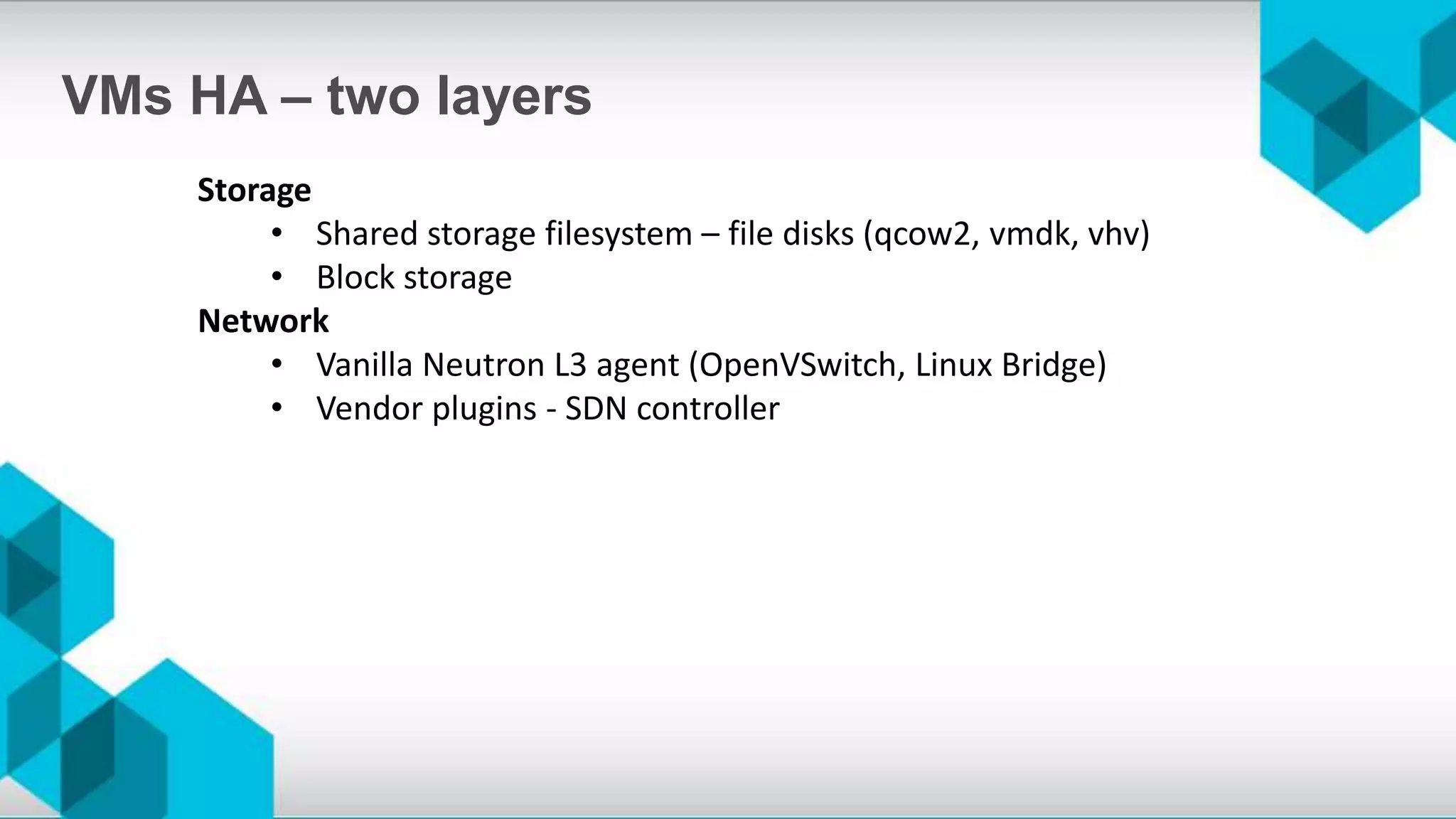 Storage
• Shared storage filesystem – file disks (qcow2, vmdk, vhv)
• Block storage
Network
• Vanilla Neutron L3 agent (OpenVSwitch, Linux Bridge)
• Vendor plugins - SDN controller
VMs HA – two layers
 
