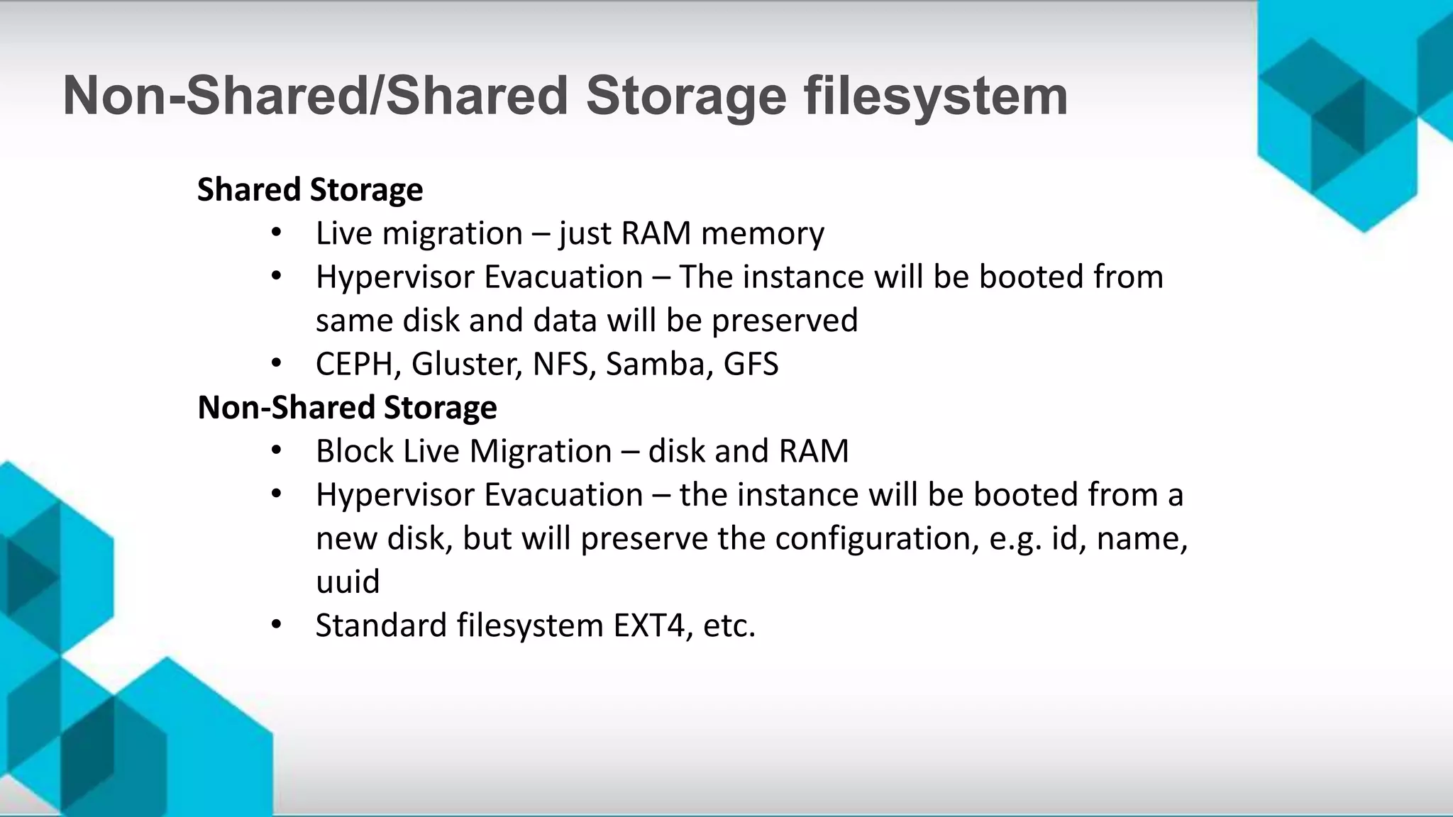 Shared Storage
• Live migration – just RAM memory
• Hypervisor Evacuation – The instance will be booted from
same disk and data will be preserved
• CEPH, Gluster, NFS, Samba, GFS
Non-Shared Storage
• Block Live Migration – disk and RAM
• Hypervisor Evacuation – the instance will be booted from a
new disk, but will preserve the configuration, e.g. id, name,
uuid
• Standard filesystem EXT4, etc.
Non-Shared/Shared Storage filesystem
 