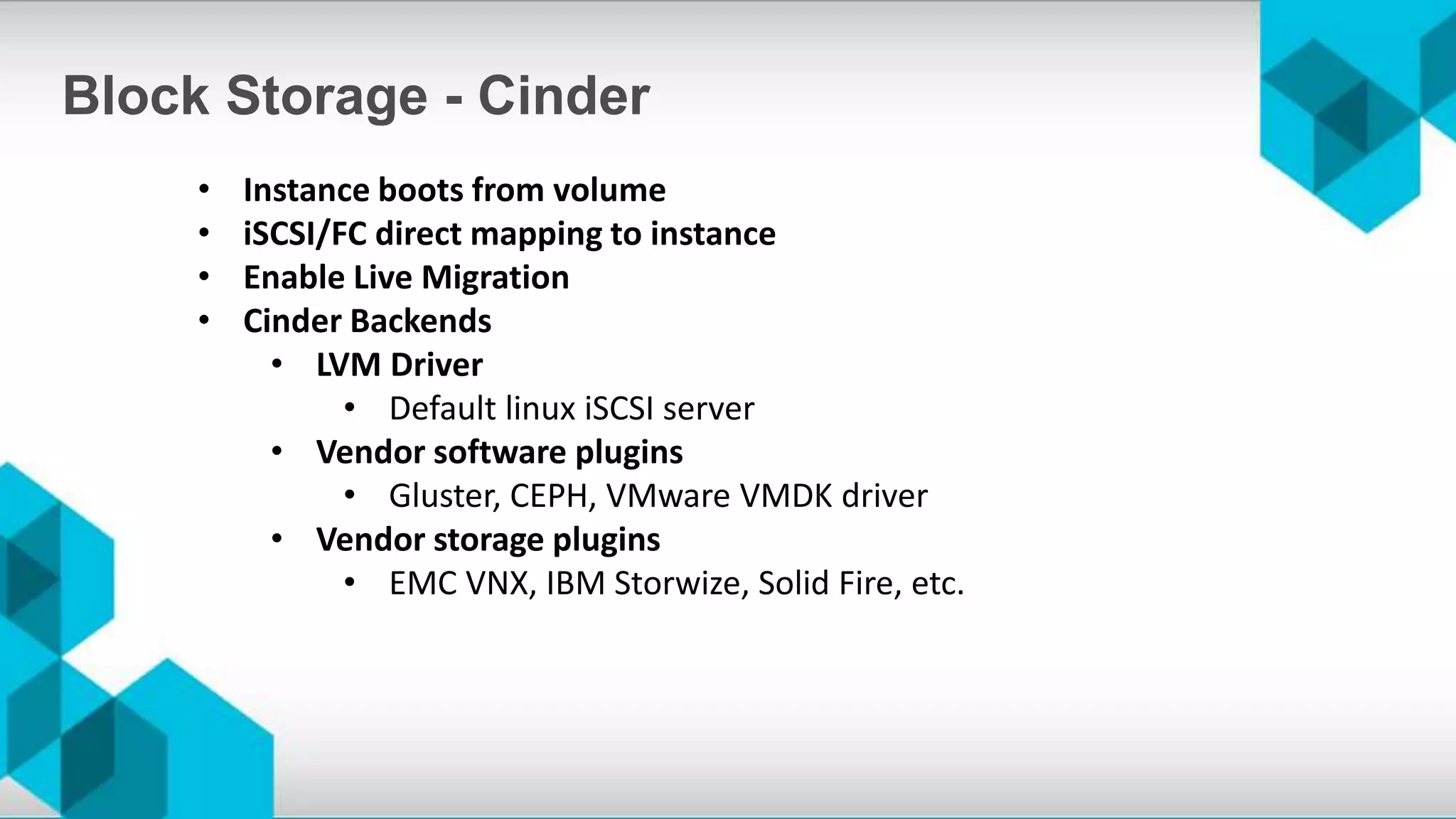 • Instance boots from volume
• iSCSI/FC direct mapping to instance
• Enable Live Migration
• Cinder Backends
• LVM Driver
• Default linux iSCSI server
• Vendor software plugins
• Gluster, CEPH, VMware VMDK driver
• Vendor storage plugins
• EMC VNX, IBM Storwize, Solid Fire, etc.
Block Storage - Cinder
 