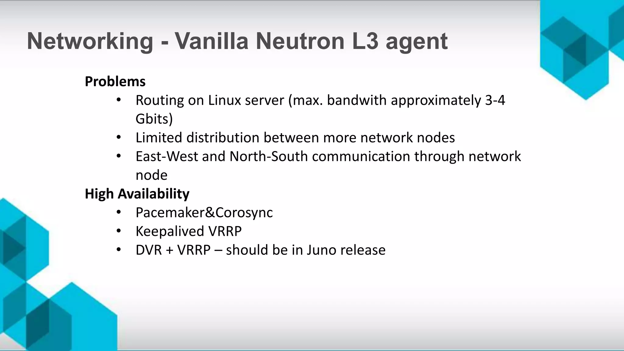 Problems
• Routing on Linux server (max. bandwith approximately 3-4
Gbits)
• Limited distribution between more network nodes
• East-West and North-South communication through network
node
High Availability
• Pacemaker&Corosync
• Keepalived VRRP
• DVR + VRRP – should be in Juno release
Networking - Vanilla Neutron L3 agent
 